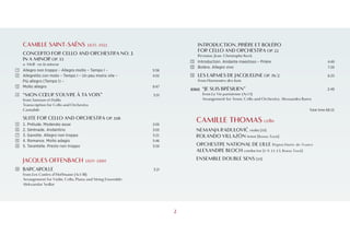 1
INTRODUCTION, PRIÈRE ET BOLÉRO
FOR CELLO AND ORCHESTRA OP. 22
Revision: Jean-Christophe Keck
K Introduction. Andante maestoso – Prière 4:49
L Boléro. Allegro vivo 7:20
M LES LARMES DE JACQUELINE OP. 76/2 6:23
from Harmonies des bois
BONUS “JE SUIS BRÉSILIEN” 2:49
from La Vie parisienne (Act I)
Arrangement for Tenor, Cello and Orchestra: Alessandro Bares
Total time 68:15
CAMILLE THOMAS cello
NEMANJA RADULOVIĆ violin [10]
ROLANDO VILLAZÓN tenor [Bonus Track]
ORCHESTRE NATIONAL DE LILLE Région Hauts-de-France
ALEXANDRE BLOCH conductor [1‑9, 11‑13, Bonus Track]
ENSEMBLE DOUBLE SENS [10]
CAMILLE SAINT-SAËNS 1835–1921
CONCERTO FOR CELLO AND ORCHESTRA NO. 1
IN A MINOR OP. 33
a-Moll · en la mineur
A Allegro non troppo – Allegro molto – Tempo I – 5:56
B Allegretto con moto – Tempo I – Un peu moins vite – 4:52
Più allegro (Tempo I) –
C Molto allegro 8:47
D “MON CŒUR S’OUVRE À TA VOIX” 5:51
from Samson et Dalila
Transcription for Cello and Orchestra
Cantabile
SUITE FOR CELLO AND ORCHESTRA OP. 16B
E 1. Prélude. Moderato assai 2:05
F 2. Sérénade. Andantino 3:05
G 3. Gavotte. Allegro non troppo 3:21
H 4. Romance. Molto adagio 5:46
I 5. Tarantelle. Presto non troppo 3:50
JACQUES OFFENBACH 1819–1880
J BARCAROLLE 3:21
from Les Contes d’Hoffmann (Act III)
Arrangement for Violin, Cello, Piano and String Ensemble:
Aleksandar Sedlar
2
 