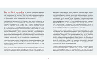 1
For my first recording for Deutsche Grammophon I wanted to
create a disc that would be filled with joy, emotion and youth and that would feature
two composers who are particularly close to my heart: Camille Saint-Saëns and
Jacques Offenbach. In both cases I have focused on works that date from the time
of their composers’ earliest appearances on the concert platform.
Saint-Saëns was twenty-seven when he wrote his Suite for cello and piano op. 16.
Several years later he reworked it for cello and orchestra. Here is a piece that is
filled with poetry and one that I imagine to be a tribute to Baroque instrumental
suites and to those of Johann Sebastian Bach in particular. It is widely regarded
as the starting point of its composer’s illustrious career. He was thirty-seven when
he turned his hand to his First Cello Concerto, which he dedicated to the Belgian
cellist Auguste Tolbecque. A single-movement piece, it is fairly brief and extremely
brilliant. First performed in Paris in 1873, it saw Saint-Saëns acknowledged as one
of the great composers of his age. Many musicians, including Shostakovich and
Rachmaninoff, have hailed it as one of the most successful of all cello concertos, and
it is certainly adored by cellists, who often associate it with memories of their own
childhood, since it is one of the first that they tackle as budding soloists.
For his part, Jacques Offenbach – known today for his operettas above all else – was
also a great cellist. His Introduction, Prayer and Bolero op. 22 is an early work that
proved immensely successful, allowing him to establish himself as one of the great
virtuosos of his day.
Above and beyond their youth and passion, I also wanted to pay tribute to two per-
sonalities who, behind a mask of modesty, wrote music that could hardly be more
delicate and refined. The virtuosity of Saint-Saëns’s Concerto is placed in the service
of a powerful internal emotion, and its disarmingly understated writing features
cantabile passages in which the most profound and complex emotions find consum-
mate expression. Behind a composer who has often been reproached for cultivating
a kind of academicism, there lies a great artist. By the same token Offenbach is often
associated only with his operettas, and yet his apparently frivolous tunes conceal a
composer who suffered on account of his lack of recognition and whose cello works
reveal a whole world of sensitivity and musicality. Beyond the extrovert Offenbach
of the Bouffes Parisiens we discover a cellist of great interiority. In our own day,
when a person’s image is so important, often resulting in prejudice, it seemed to
me to be interesting to demonstrate that a composer’s reputation is not always in
perfect accord with the depth and artistic refinement of their music.
This album certainly reflects the pleasure of this encounter and the spell that is cast
by youth and by music. But it also explores the term “sung”. Song has always played
a big part in my own artistic approach: not only is the cello often considered the
instrument that comes closest to the sound of the human voice, but the expressive
quality of singers, with their capacity for telling stories, has the ability to move us
and fill us with enthusiasm, while the organic, natural aspect of the human voice is
for me a perpetual source of inspiration and fascination. As a result it was entirely
natural that I should want to include in this programme transcriptions of songs and
arias characteristic of Saint-Saëns and Offenbach. They are among the most beau-
tiful numbers ever written for the operatic stage.
This album therefore features debuts, an introduction, and for that reason I wanted
to choose a programme that is a reflection of me. I was born in Paris to Belgian
parents and was eighteen when I left to study in Berlin. I feel close to the world
of these two composers, close to the subtle and typically French hypersensitivity
4
 