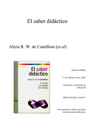 El saber didáctico
Alicia R. W. de Camilloni (et.al)
Editorial Paidós
1ª ed., Buenos Aires, 2007
Colección: Cuestiones de
educación
ISBN 978-950-12-6154-7
Este material se utiliza con fines
exclusivamente didácticos
 