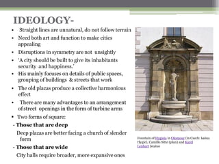 IDEOLOGY-
▪ His mainly focuses on details of public spaces,
grouping of buildings & streets that work
▪ The old plazas produce a collective harmonious
effect
▪ There are many advantages to an arrangement
of street openings in the form of turbine arms
▪ Two forms of square:
- Those that are deep
Deep plazas are better facing a church of slender
form
- Those that are wide
City halls require broader, more expansive ones
▪ Straight lines are unnatural, do not follow terrain
▪ Need both art and function to make cities
appealing
▪ Disruptions in symmetry are not unsightly
▪ ‘A city should be built to give its inhabitants
security and happiness.’
Fountain of Hygieia in Olomouc (in Czech: kašna
Hygie), Camillo Sitte (plan) and Karel
Lenhart (statue
 