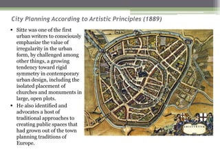 City Planning According to Artistic Principles (1889)
▪ Sitte was one of the first
urban writers to consciously
emphasize the value of
irregularity in the urban
form, by challenged among
other things, a growing
tendency toward rigid
symmetry in contemporary
urban design, including the
isolated placement of
churches and monuments in
large, open plots.
▪ He also identified and
advocates a host of
traditional approaches to
creating public spaces that
had grown out of the town
planning traditions of
Europe.
 