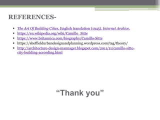 REFERENCES-
▪ The Art Of Building Cities, English translation (1945). Internet Archive.
▪ https://en.wikipedia.org/wiki/Camillo_Sitte
▪ https://www.britannica.com/biography/Camillo-Sitte
▪ https://sheffieldurbandesignandplanning.wordpress.com/tag/theory/
▪ http://architecture-design-mannager.blogspot.com/2011/11/camillo-sitte-
city-building-according.html
“Thank you”
 