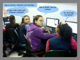 Não é assim que faz
Larissa.
Alguns alunos estavam com dúvidas...
O jogo é tão chato que
ninguém entende! Ah, tá! Então
me ajuda?