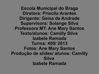 Escola Municipal do Braga
Diretora: Priscila Arantes
Dirigente: Geisa de Andrade
Supervisora: Solange Silva
Professora MT: Ane Mary Santos
Texto/alunos: Camilly Silva
Izabele Ramada
Turma: 400/ 2013
Fotos: Ane Mary Santos
Produção de slides/ alunos: Camilly
Silva
Izabele Ramada