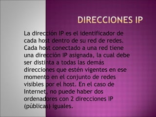 La dirección IP es el identificador de
cada host dentro de su red de redes.
Cada host conectado a una red tiene
una dirección IP asignada, la cual debe
ser distinta a todas las demás
direcciones que estén vigentes en ese
momento en el conjunto de redes
visibles por el host. En el caso de
Internet, no puede haber dos
ordenadores con 2 direcciones IP
(públicas) iguales.
 