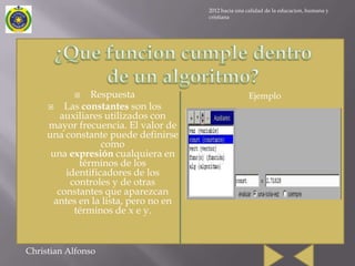 2012 hacia una calidad de la educacion, humana y
                                       cristiana




               Respuesta                             Ejemplo
         Las constantes son los
         auxiliares utilizados con
     mayor frecuencia. El valor de
     una constante puede definirse
                   como
      una expresión cualquiera en
             términos de los
          identificadores de los
           controles y de otras
        constantes que aparezcan
       antes en la lista, pero no en
            términos de x e y.



Christian Alfonso
 