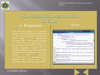2012 hacia una calidad de la educacion, humana y
                                                cristiana




                                                                 Ejemplo
                Respuesta
    Para crear una página web se pueden
    utilizar varios programas especializados
    en esto, como por ejemplo, el Microsoft
    Front     Page     o    el  Macromedia
    Dreamweaver 3. Otra forma de diseñar
    un archivo .html, es copiar todo en el
    Bloc de Notas del Windows, ya que este
    sencillo programa cumple con un
    requisito mínimo que es la posibilidad
    de trabajar con las etiquetas con las que
    trabaja           este          lenguaje.
    A continuación les mostraremos las
    etiquetas mas comunes que deben
    aprenderse para hacer una pagina Web



Christian Alfonso
 