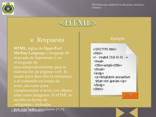 2012 hacia una calidad de la educacion, humana y
                                      cristiana




                                                       Ejemplo
             Respuesta
 HTML, siglas de HyperText
 Markup Language («lenguaje de
 marcado de hipertexto»), es
 el lenguaje de
 marcadopredominante para la
 elaboración de páginas web. Es
 usado para describir la estructura
 y el contenido en forma de
 texto, así como para
 complementar el texto con objetos
 tales como imágenes. El HTML se
 escribe en forma de
 «etiquetas», rodeadas
 por corchetes angulares (<,>).
Christian Alfonso
 
