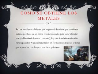 COMO SE OBTIENE LOS
          METALES

 Los metales se obtienen por lo general de minas que contienen
Vetas especificas de un metal y son explotadas para sacar el metal
puro(hablando de los mas comunes), hay que fundirlos casi todos
para separarlos. Vienen incrustados en formaciones rocosas y tienen
que separarlos con fuego o reactivos químicos.
 