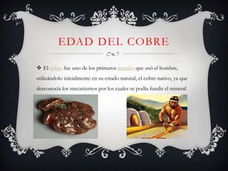 EDAD DEL COBRE

 El cobre fue uno de los primeros metales que usó el hombre,
utilizándolo inicialmente en su estado natural, el cobre nativo, ya que
desconocía los mecanismos por los cuales se podía fundir el mineral
 