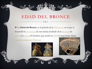 EDAD DEL BRONCE

 La Edad del Bronce es el período de la Prehistoria en el que se
desarrolló la metalurgia de este metal, resultado de la aleación de
cobre con estaño.El término, que acuñó en 1820 el arqueólogo danés
Christian Jürgensen Thomsen
 