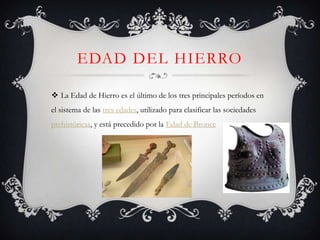 EDAD DEL HIERRO

 La Edad de Hierro es el último de los tres principales períodos en
el sistema de las tres edades, utilizado para clasificar las sociedades
prehistóricas, y está precedido por la Edad de Bronce
 