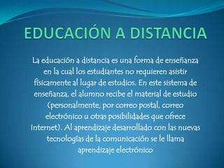 La educación a distancia es una forma de enseñanza
     en la cual los estudiantes no requieren asistir
 físicamente al lugar de estudios. En este sistema de
 enseñanza, el alumno recibe el material de estudio
       (personalmente, por correo postal, correo
      electrónico u otras posibilidades que ofrece
Internet). Al aprendizaje desarrollado con las nuevas
      tecnologías de la comunicación se le llama
                 aprendizaje electrónico
 