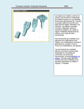 Cristian Camilo Velandia Bautista 806
Los objetos se modelan y animan en
visores cuyo formato es configurable.
Es posible empezar con una variedad
de primitivas geométricas 3D. También
se pueden utilizar formas 2D como
base para los objetos solevados y de
extrusión. Los objetos se pueden
convertir a diferentes clases de
superficies editables, las cuales se
siguen modelando desplazando los
vértices y por medio de otras
herramientas.
Otra herramienta de modelado es la
aplicación de modificadores a los
objetos. Los modificadores cambian la
geometría de un objeto. Curvar y
Torcer son modificadores, por ejemplo.
Las herramientas de modelado,
edición y animación siempre están
disponibles en los paneles de
comandos y en la barra de
herramientas. Consulte Modelado de
objetos. También puede aprender
mucho acerca del modelado en los
tutoriales disponibles en el Menú ?
(Ayuda) > Tutoriales.
 