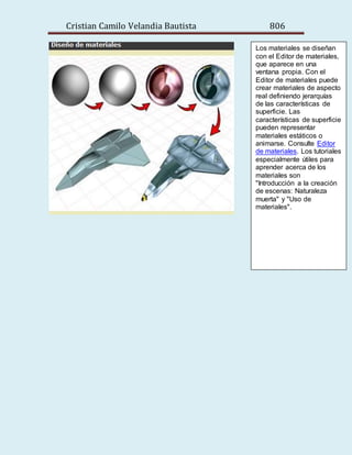 Cristian Camilo Velandia Bautista 806
Los materiales se diseñan
con el Editor de materiales,
que aparece en una
ventana propia. Con el
Editor de materiales puede
crear materiales de aspecto
real definiendo jerarquías
de las características de
superficie. Las
características de superficie
pueden representar
materiales estáticos o
animarse. Consulte Editor
de materiales. Los tutoriales
especialmente útiles para
aprender acerca de los
materiales son
"Introducción a la creación
de escenas: Naturaleza
muerta" y "Uso de
materiales".
 