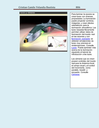 Cristian Camilo Velandia Bautista 806
Para iluminar la escena se
crean luces con diversas
propiedades. La iluminación
puede proyectar sombras,
imágenes, y crear efectos
volumétricos para la
iluminación atmosférica. Las
luces basadas físicamente
permiten utilizar datos de
iluminación del mundo real
en las escenas y con
Iluminación avanzada se
obtienen simulaciones de
luces muy precisas en
renderizaciones. Consulte
Luces. Puede aprender más
acerca de la iluminación
siguiendo el tutorial de
introducción a las luces.
Las cámaras que se crean
poseen controles del mundo
real para la distancia focal,
el campo visual y el control
del movimiento, como
paralelo, travelín y
encuadre. Consulte
Cámaras.
 