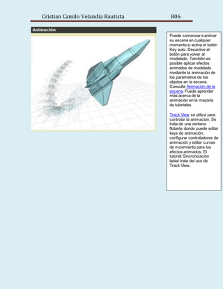 Cristian Camilo Velandia Bautista 806
Puede comenzar a animar
su escena en cualquier
momento si activa el botón
Key auto. Desactive el
botón para volver al
modelado. También es
posible aplicar efectos
animados de modelado
mediante la animación de
los parámetros de los
objetos en la escena.
Consulte Animación de la
escena. Puede aprender
más acerca de la
animación en la mayoría
de tutoriales.
Track View se utiliza para
controlar la animación. Se
trata de una ventana
flotante donde puede editar
keys de animación,
configurar controladores de
animación y editar curvas
de movimiento para los
efectos animados. El
tutorial Sincronización
labial trata del uso de
Track View.
 