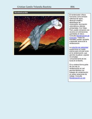 Cristian Camilo Velandia Bautista 806
El renderizador ofrece
funciones como emisión
selectiva de rayos,
alisación analítica,
desenfoque de
movimiento, iluminación
volumétrica y efectos
ambientales. Con Video
Post, puede componer una
escena con animaciones
guardadas en disco.
Consulte Renderización de
la escena. Todos los
tutoriales pueden ayudarle
a aprender acerca de la
renderización.
La solución de radiosidad
proporciona un medio
preciso para simular luces
en la renderización, que
permite visualizar y ajustar
el complejo
comportamiento de las
luces en el diseño.
Si su sistema forma parte
de una red, la
renderización en red
permite distribuir los
trabajos de renderización
en varias estaciones de
trabajo. Consulte
Renderización en red.
 