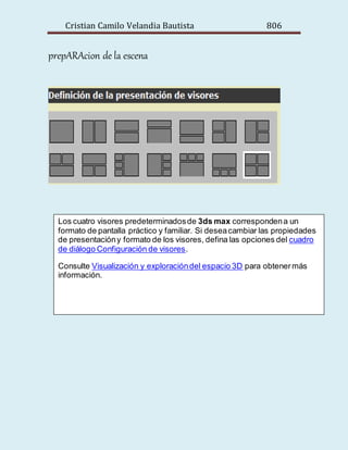 Cristian Camilo Velandia Bautista 806
prepARAcion de la escena
Los cuatro visores predeterminadosde 3ds max correspondena un
formato de pantalla práctico y familiar. Si deseacambiar las propiedades
de presentacióny formato de los visores, defina las opciones del cuadro
de diálogo Configuración de visores.
Consulte Visualización y exploracióndel espacio 3D para obtenermás
información.
 