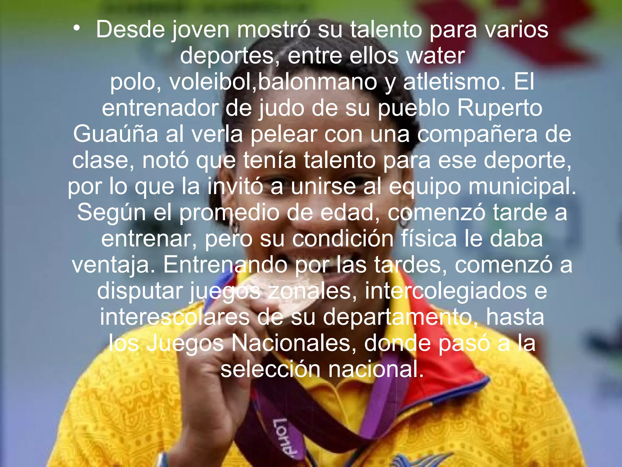 • Desde joven mostró su talento para varios
           deportes, entre ellos water
    polo, voleibol,balonmano y atletismo. El
   entrenador de judo de su pueblo Ruperto
Guaúña al verla pelear con una compañera de
clase, notó que tenía talento para ese deporte,
por lo que la invitó a unirse al equipo municipal.
 Según el promedio de edad, comenzó tarde a
   entrenar, pero su condición física le daba
ventaja. Entrenando por las tardes, comenzó a
   disputar juegos zonales, intercolegiados e
   interescolares de su departamento, hasta
    los Juegos Nacionales, donde pasó a la
                selección nacional.
 
