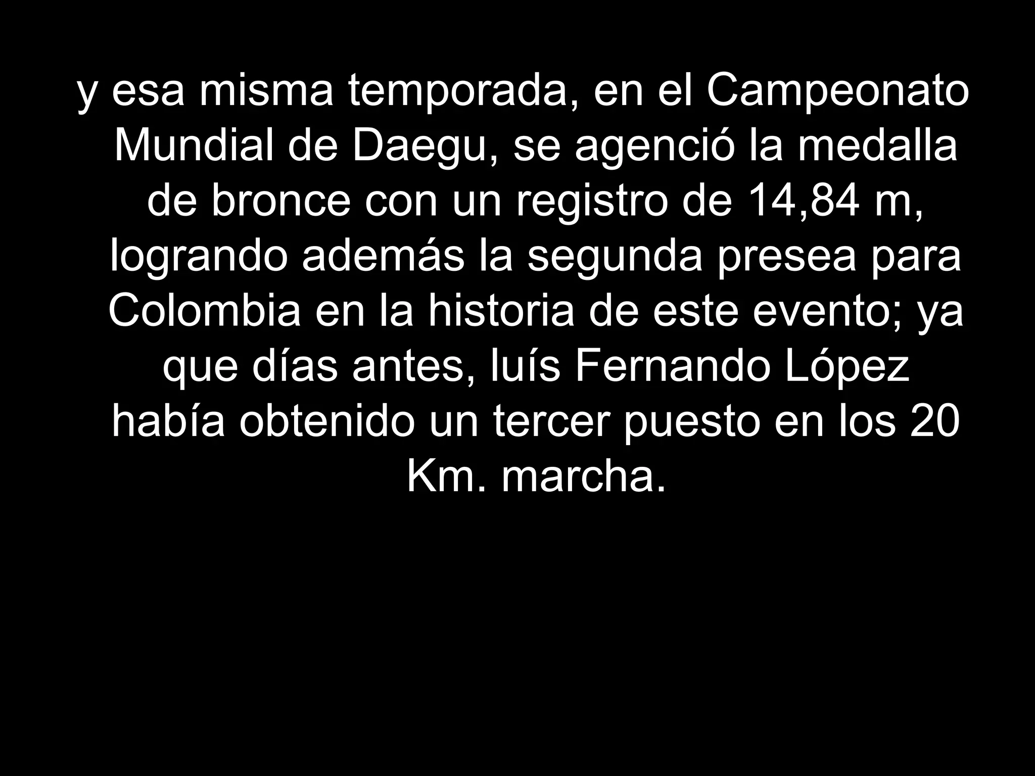 y esa misma temporada, en el Campeonato
  Mundial de Daegu, se agenció la medalla
    de bronce con un registro de 14,84 m,
  logrando además la segunda presea para
  Colombia en la historia de este evento; ya
     que días antes, luís Fernando López
  había obtenido un tercer puesto en los 20
                Km. marcha.
 
