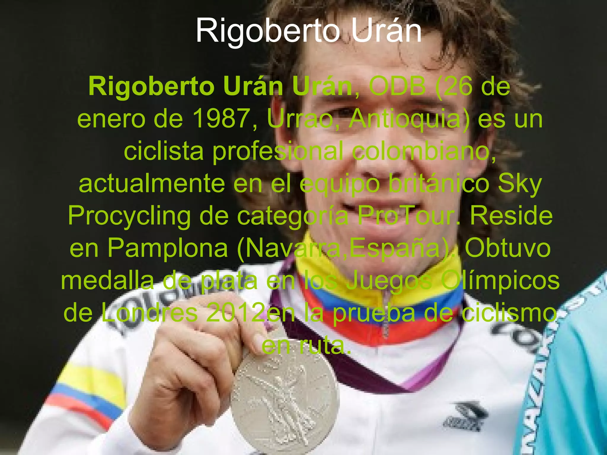 Rigoberto Urán
  Rigoberto Urán Urán, ODB (26 de
 enero de 1987, Urrao, Antioquia) es un
     ciclista profesional colombiano,
 actualmente en el equipo británico Sky
Procycling de categoría ProTour. Reside
en Pamplona (Navarra,España). Obtuvo
medalla de plata en los Juegos Olímpicos
de Londres 2012en la prueba de ciclismo
                  en ruta.
 