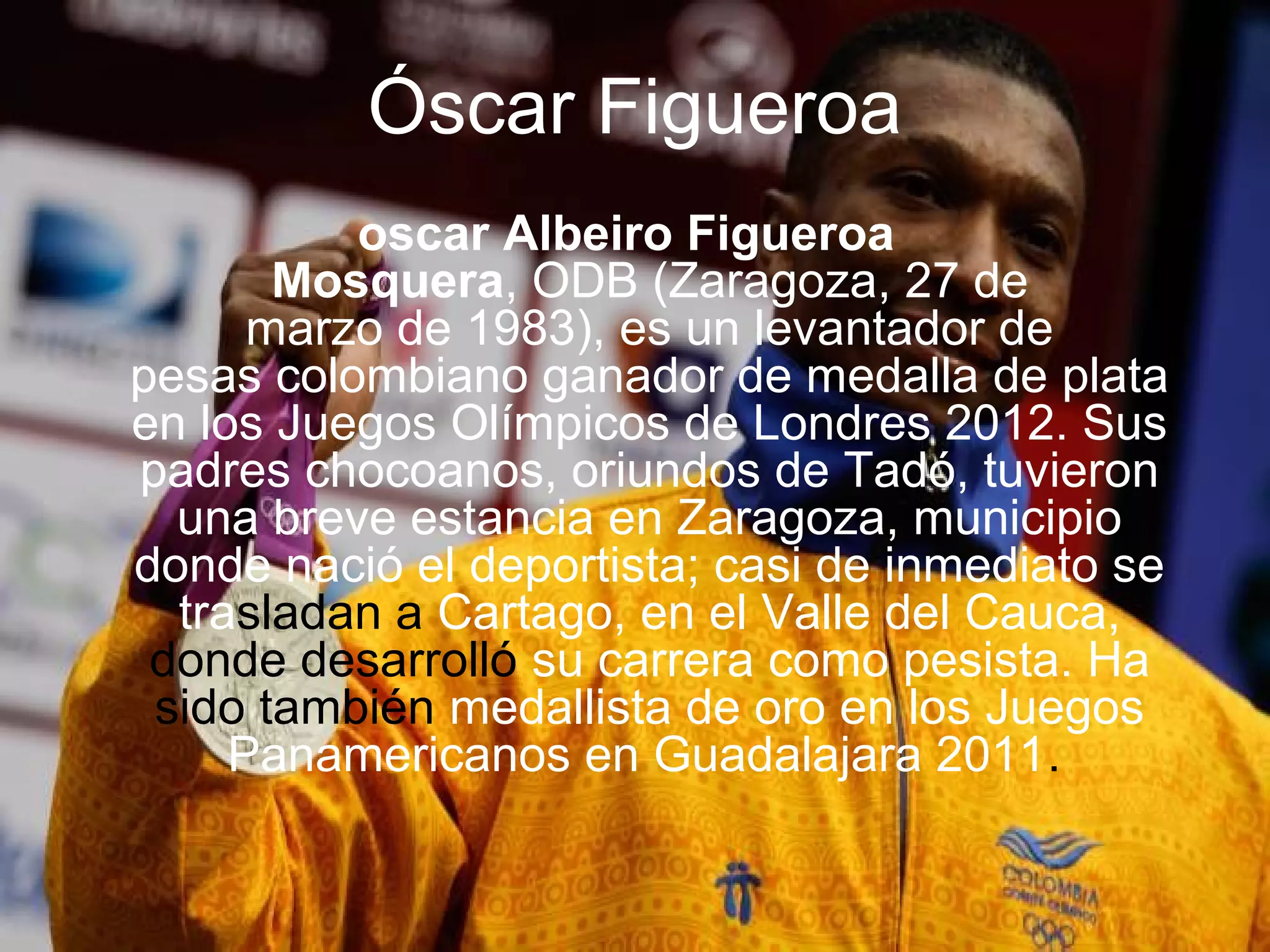 Óscar Figueroa
          oscar Albeiro Figueroa
       Mosquera, ODB (Zaragoza, 27 de
      marzo de 1983), es un levantador de
pesas colombiano ganador de medalla de plata
en los Juegos Olímpicos de Londres 2012. Sus
padres chocoanos, oriundos de Tadó, tuvieron
  una breve estancia en Zaragoza, municipio
donde nació el deportista; casi de inmediato se
  trasladan a Cartago, en el Valle del Cauca,
 donde desarrolló su carrera como pesista. Ha
 sido también medallista de oro en los Juegos
     Panamericanos en Guadalajara 2011.
 