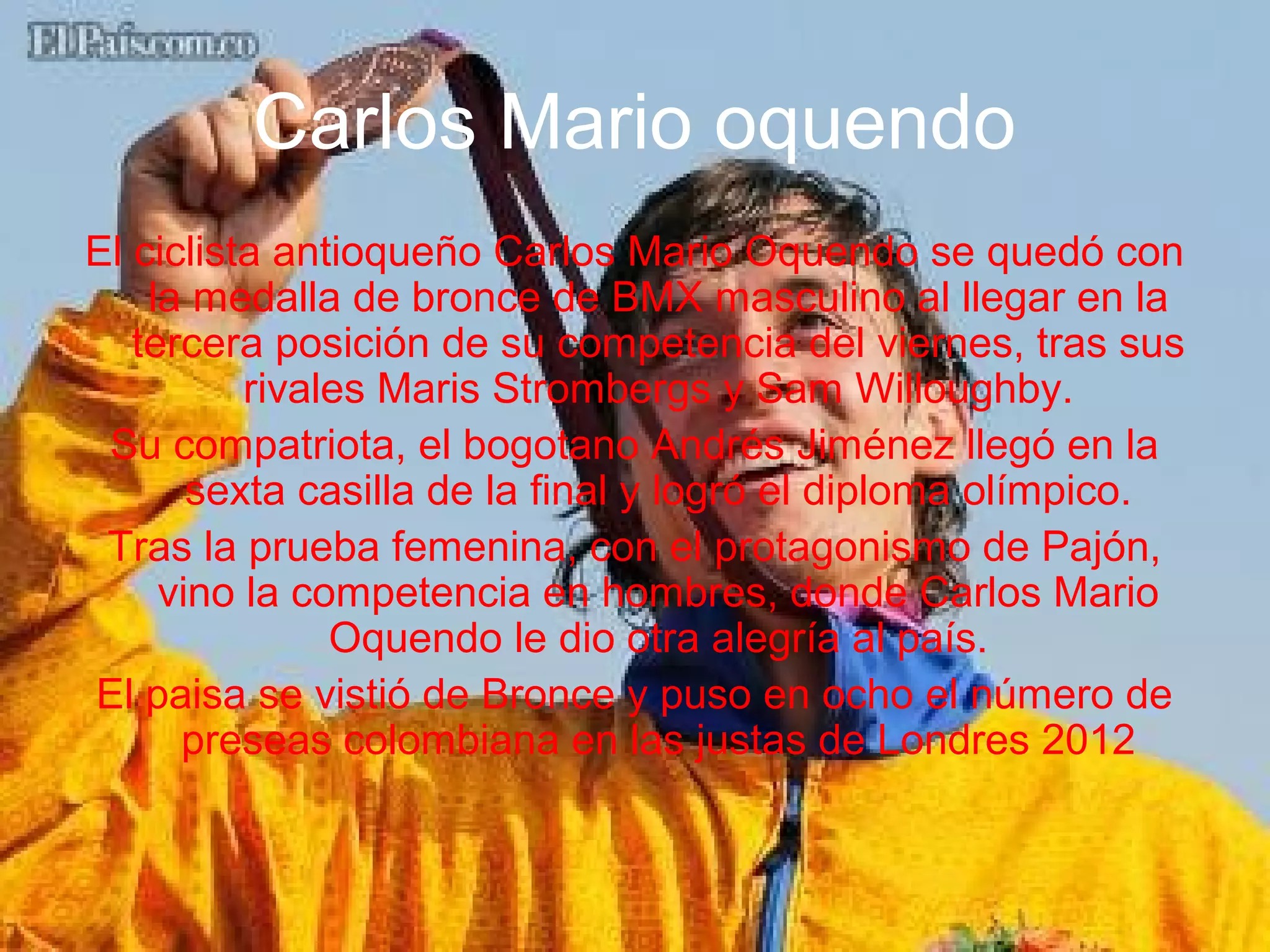 Carlos Mario oquendo
El ciclista antioqueño Carlos Mario Oquendo se quedó con
    la medalla de bronce de BMX masculino al llegar en la
   tercera posición de su competencia del viernes, tras sus
          rivales Maris Strombergs y Sam Willoughby.
 Su compatriota, el bogotano Andrés Jiménez llegó en la
       sexta casilla de la final y logró el diploma olímpico.
 Tras la prueba femenina, con el protagonismo de Pajón,
     vino la competencia en hombres, donde Carlos Mario
               Oquendo le dio otra alegría al país.
El paisa se vistió de Bronce y puso en ocho el número de
      preseas colombiana en las justas de Londres 2012
 