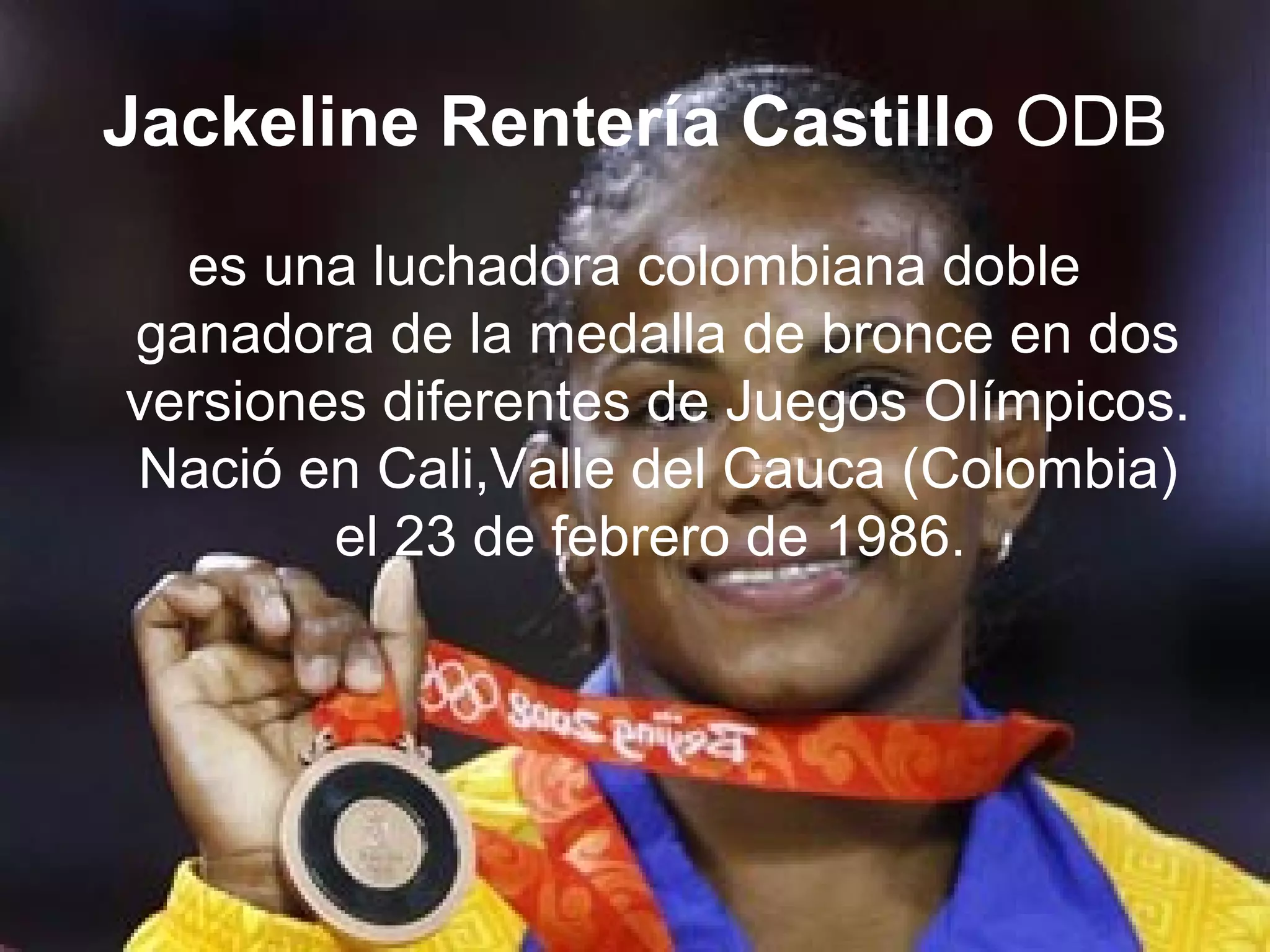 Jackeline Rentería Castillo ODB
  es una luchadora colombiana doble
ganadora de la medalla de bronce en dos
versiones diferentes de Juegos Olímpicos.
Nació en Cali,Valle del Cauca (Colombia)
        el 23 de febrero de 1986.
 