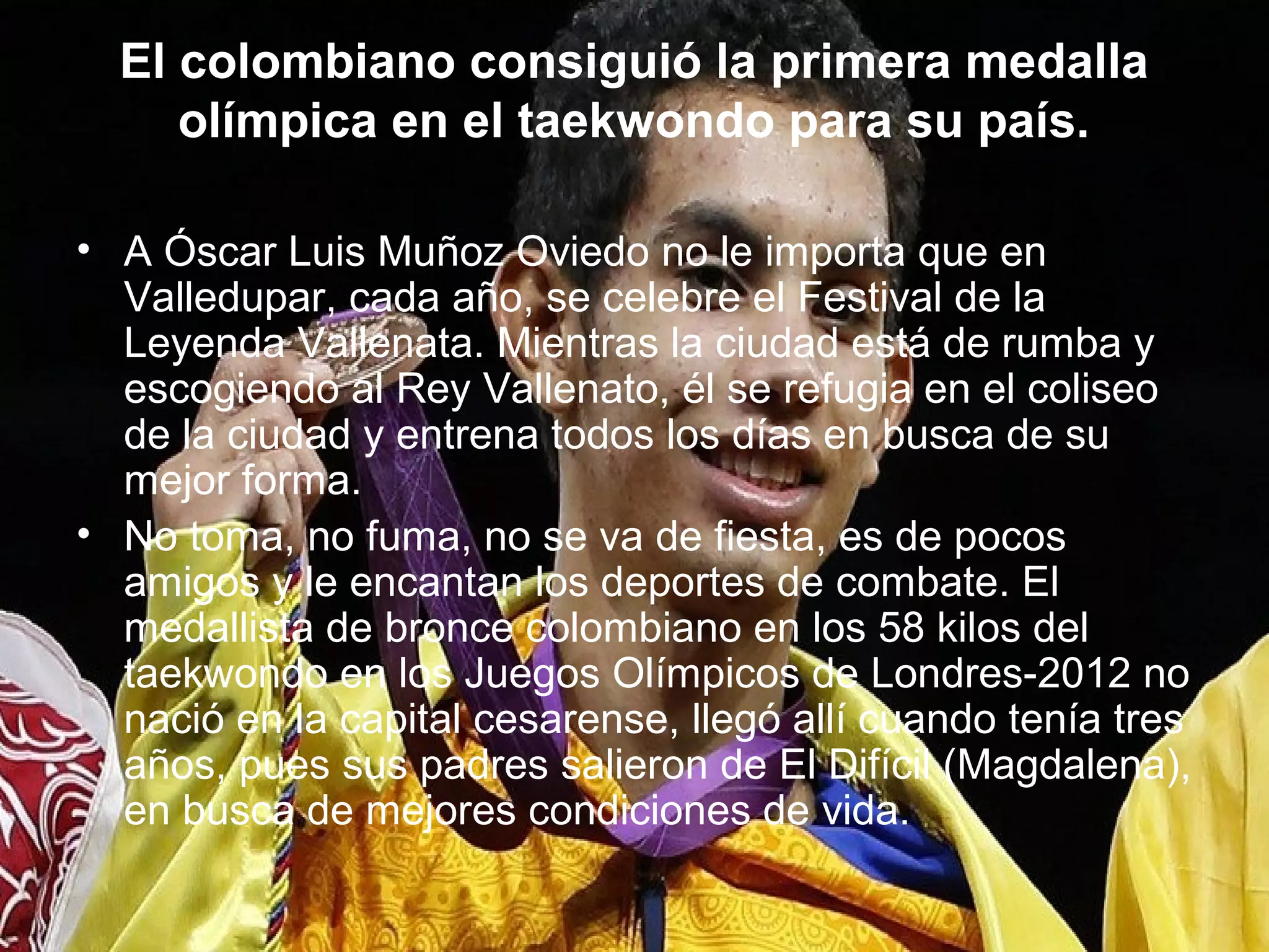 El colombiano consiguió la primera medalla
     olímpica en el taekwondo para su país.

• A Óscar Luis Muñoz Oviedo no le importa que en
  Valledupar, cada año, se celebre el Festival de la
  Leyenda Vallenata. Mientras la ciudad está de rumba y
  escogiendo al Rey Vallenato, él se refugia en el coliseo
  de la ciudad y entrena todos los días en busca de su
  mejor forma.
• No toma, no fuma, no se va de fiesta, es de pocos
  amigos y le encantan los deportes de combate. El
  medallista de bronce colombiano en los 58 kilos del
  taekwondo en los Juegos Olímpicos de Londres-2012 no
  nació en la capital cesarense, llegó allí cuando tenía tres
  años, pues sus padres salieron de El Difícil (Magdalena),
  en busca de mejores condiciones de vida.
 