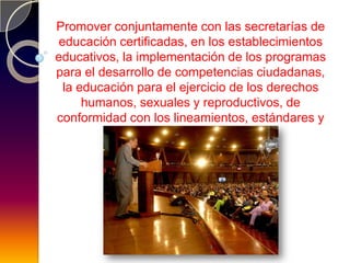 Promover conjuntamente con las secretarías de
educación certificadas, en los establecimientos
educativos, la implementación de los programas
para el desarrollo de competencias ciudadanas,
 la educación para el ejercicio de los derechos
     humanos, sexuales y reproductivos, de
conformidad con los lineamientos, estándares y
         orientaciones que se definan.
 