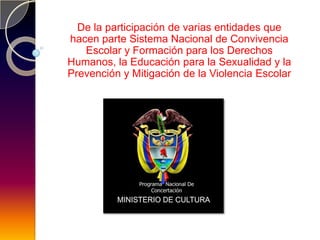 De la participación de varias entidades que
hacen parte Sistema Nacional de Convivencia
   Escolar y Formación para los Derechos
Humanos, la Educación para la Sexualidad y la
Prevención y Mitigación de la Violencia Escolar
 