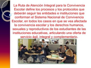 La Ruta de Atención Integral para la Convivencia
 Escolar define los procesos y los protocolos que
 deberán seguir las entidades e instituciones que
  conforman el Sistema Nacional de Convivencia
Escolar, en todos los casos en que se vea afectada
  la convivencia escolar y los derechos humanos,
sexuales y reproductivos de los estudiantes de las
instituciones educativas, articulando una oferta de
       servicio ágil, integral y complementario.
 