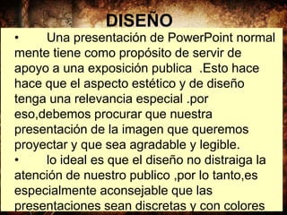 DISEÑO
• Una presentación de PowerPoint normal
mente tiene como propósito de servir de
apoyo a una exposición publica .Esto hace
hace que el aspecto estético y de diseño
tenga una relevancia especial .por
eso,debemos procurar que nuestra
presentación de la imagen que queremos
proyectar y que sea agradable y legible.
• lo ideal es que el diseño no distraiga la
atención de nuestro publico ,por lo tanto,es
especialmente aconsejable que las
presentaciones sean discretas y con colores