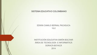 SISTEMA EDUCATIVO COLOMBIANO
EDWIN CAMILO BERNAL PACASUCA
10-2
INSTITUCIÓN EDUCATIVA SIMÓN BOLÍVAR
ÁREA DE TECNOLOGÍA E INFORMÁTICÁ
SORACÁ-BOYACÁ
2014
 