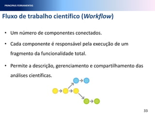 Fluxo de trabalho científico (Workflow)
33
• Um número de componentes conectados.
• Cada componente é responsável pela execução de um
fragmento da funcionalidade total.
• Permite a descrição, gerenciamento e compartilhamento das
análises científicas.
PRINCIPAIS FERRAMENTAS
 