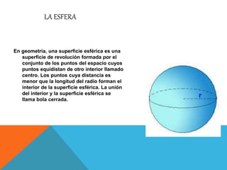 LA ESFERA
En geometría, una superficie esférica es una
superficie de revolución formada por el
conjunto de los puntos del espacio cuyos
puntos equidistan de otro interior llamado
centro. Los puntos cuya distancia es
menor que la longitud del radio forman el
interior de la superficie esférica. La unión
del interior y la superficie esférica se
llama bola cerrada.
 