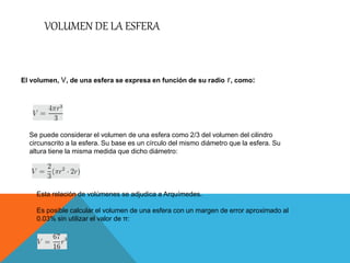 VOLUMEN DE LA ESFERA
El volumen, V, de una esfera se expresa en función de su radio r, como:
Se puede considerar el volumen de una esfera como 2/3 del volumen del cilindro
circunscrito a la esfera. Su base es un círculo del mismo diámetro que la esfera. Su
altura tiene la misma medida que dicho diámetro:
Esta relación de volúmenes se adjudica a Arquímedes.
Es posible calcular el volumen de una esfera con un margen de error aproximado al
0.03% sin utilizar el valor de π:
 