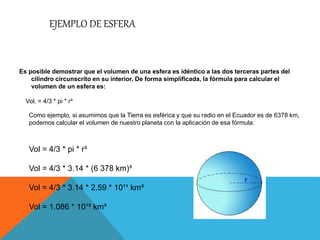 EJEMPLO DE ESFERA
Es posible demostrar que el volumen de una esfera es idéntico a las dos terceras partes del
cilindro circunscrito en su interior. De forma simplificada, la fórmula para calcular el
volumen de un esfera es:
Vol. = 4/3 * pi * r³
Como ejemplo, si asumimos que la Tierra es esférica y que su radio en el Ecuador es de 6378 km,
podemos calcular el volumen de nuestro planeta con la aplicación de esa fórmula:
Vol = 4/3 * pi * r³
Vol = 4/3 * 3.14 * (6 378 km)³
Vol = 4/3 * 3.14 * 2.59 * 10¹¹ km³
Vol = 1.086 * 10¹² km³
 