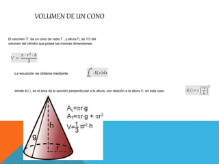 VOLUMEN DE UN CONO
El volumen V, de un cono de radio r , y altura h, es 1/3 del
volumen del cilindro que posee las mismas dimensiones:
La ecuación se obtiene mediante
donde A(r), es el área de la sección perpendicular a la altura, con relación a la altura h, en este caso
 