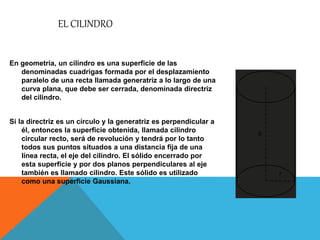EL CILINDRO
En geometría, un cilindro es una superficie de las
denominadas cuadrigas formada por el desplazamiento
paralelo de una recta llamada generatriz a lo largo de una
curva plana, que debe ser cerrada, denominada directriz
del cilindro.
Si la directriz es un círculo y la generatriz es perpendicular a
él, entonces la superficie obtenida, llamada cilindro
circular recto, será de revolución y tendrá por lo tanto
todos sus puntos situados a una distancia fija de una
línea recta, el eje del cilindro. El sólido encerrado por
esta superficie y por dos planos perpendiculares al eje
también es llamado cilindro. Este sólido es utilizado
como una superficie Gaussiana.
 
