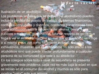 Impacto social        Ilustración de un alcohólico Los problemas sociales que se derivan del alcoholismo pueden incluir la pérdida del puesto de trabajo, problemas financieros, conflictos conyugales y divorcios, condenas por crímenes tales como conducción bajo la influencia del alcohol, desórdenes públicos o maltratos, marginación, falta de respeto de gente que llega a ver al alcoholismo como un mal que el alcohólico se inflige a sí mismo y que ven como fácilmente evitable. Estudios exhaustivos, muestran que el alcoholismo no sólo afecta a los alcohólicos sino que puede afectar profundamente a cualquier persona de su comunidad que este a su alrededor. En los colegios sobre todo a nivel de secundaria se presenta gravemente este problema, cada vez es más baja la edad en que se inician en el consumo del alcohol y muchos es sólo para mostrar "valor" ante sus amigos 