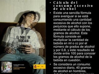 Cálculo del consumo excesivo de alcohol  Existe una sencilla fórmula para averiguar si se está consumiendo una cantidad excesiva de alcohol con los perjuicios que ello supone, mediante el cálculo de los gramos de alcohol. Esta fórmula consiste en multiplicar la cantidad de bebida en ml o cc por el número de grados de alcohol y por 0,8, y este resultado se divide entre 100 para conocer los gramos de alcohol de la bebida en cuestión. Se considera un consumo excesivo diario, 40 gramos de alcohol en hombres, debido a su mayor tolerancia al alcohol, y 20 gramos de alcohol en mujeres. 