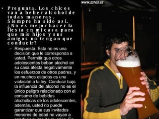 Pregunta. Los chicos van a beber alcohol de todas maneras. Siempre ha sido así. ¿No es mejor hacer la fiesta en mi casa para que mis hijos y sus amigos no tengan que conducir?  Respuesta. Esta no es una decisión que le corresponda a usted. Permitir que otros adolescentes beban alcohol en su casa afecta negativamente los esfuerzos de otros padres, y en muchos estados es una violación a la ley. Conducir bajo la influencia del alcohol no es el único peligro relacionado con el consumo de bebidas alcohólicas de los adolescentes, además, usted no puede garantizar que sus invitados menores de edad no vayan a conducir al irse de su casa. En vez de ofrecer otro lugar para consumir alcohol, ofrézcales refrescos o bebidas sin alcohol.  