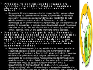 Pregunta. Yo consumí alcohol cuando era jovencito y estoy bien. ¿Cuál es el problema ahora de permitir que los adolescentes beban?  Respuesta. Afortunadamente usted se encuentra bien, pero muchos adolescentes no tienen su misma suerte. En promedio, diariamente mueren 6.4 adolescentes estadounidenses por accidentes de auto relacionados al consumo de alcohol. El consumo de bebidas alcohólicas de los adolescentes está relacionado con la dependencia al alcohol de largo plazo, el incremento de la actividad sexual, relaciones sexuales sin protección, suicidio, consumo de tabaco y portación de armas, además, tiene un alto costo financiero para la sociedad.  Pregunta. Yo no creo que la relación entre la reducción del consumo de bebidas alcohólicas de los adolescentes y la menor cantidad de accidentes de auto producida desde el año 1983 se deba enteramente a la imposición de la edad mínima para consumir alcohol. Debe haber otras razones.  Respuesta. En su conjunto, los requerimientos de usar el cinturón de seguridad, las leyes de cero tolerancia, una mayor vigilancia del cumplimiento de las leyes y, francamente, el aumento de la educación e información pública sobre los peligros del consumo de bebidas alcohólicas de los adolescentes, han contribuido a la disminución del nivel de consumo de alcohol de los adolescentes y de los accidentes. Sin embargo, luego de estudiar cuidadosamente el tema, el Departamento de Transportación de EE.UU. ( U.S. Department of Transportation ) llegó a la conclusión de que la ley que establece la edad mínima legal para el consumo de bebidas alcohólicas, por sí misma, ha desempeñado una función importante en la reducción del nivel de consumo de bebidas alcohólicas de los adolescentes y de conductores alcoholizados.  