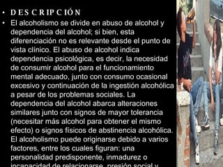 DESCRIPCIÓN El alcoholismo se divide en abuso de alcohol y dependencia del alcohol; si bien, esta diferenciación no es relevante desde el punto de vista clínico. El abuso de alcohol indica dependencia psicológica, es decir, la necesidad de consumir alcohol para el funcionamiento mental adecuado, junto con consumo ocasional excesivo y continuación de la ingestión alcohólica a pesar de los problemas sociales. La dependencia del alcohol abarca alteraciones similares junto con signos de mayor tolerancia (necesitar más alcohol para obtener el mismo efecto) o signos físicos de abstinencia alcohólica. El alcoholismo puede originarse debido a varios factores, entre los cuales figuran: una personalidad predisponente, inmadurez o incapacidad de relacionarse, presión social y estrés.   