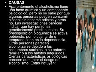 CAUSAS Aparentemente el alcoholismo tiene una base química y un componente psicológico, pero no se sabe por qué algunas personas pueden consumir alcohol sin hacerse adictas y otras no. Las investigaciones parecen indicar que hay personas genéticamente predispuestas. Su predisposición bioquímica se activa bebiendo, por lo cual tarde o temprano caen en la dependencia. Otras personas parecen alcoholizarse debido a las costumbres sociales, a su entorno familiar o a los hábitos adquiridos. Ciertas características psicológicas parecen aumentar el riesgo de alcoholismo. Estas incluyen:   