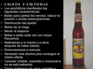 SIGNOS Y SÍNTOMAS Los alcohólicos manifiestan las siguientes características:  Beber para calmar los nervios, reducir la presión u olvidar preocupaciones  Disminución del apetito  Beber de un trago  Mentir al respecto  Beber a solas cada vez con mayor frecuencia  Maltratarse a sí mismo o a otros después de haber bebido  Emborracharse a menudo  Necesitar más alcohol para conseguir el mismo efecto  Carácter irritable, resentido o irracional si no se está bebiendo  Tener problemas de salud, sociales o financieros debidos a la bebida  