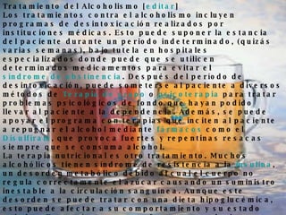 Tratamiento del Alcoholismo [ editar ] Los tratamientos contra el alcoholismo incluyen programas de desintoxicación realizados por instituciones médicas. Esto puede suponer la estancia del paciente durante un periodo indeterminado, (quizás varias semanas), bajo tutela en hospitales especializados donde puede que se utilicen determinados medicamentos para evitar el  síndrome de abstinencia . Después del período de desintoxicación, puede someterse al paciente a diversos métodos de  Terapia de grupo  o  psicoterapia  para tratar problemas psicológicos de fondo que hayan podido llevar al paciente a la dependencia. Además, se puede apoyar el programa con terapias que inciten al paciente a repugnar el alcohol mediante  fármacos  como el  Disulfiram , que provoca fuertes y repentinas resacas siempre que se consuma alcohol. La terapia nutricional es otro tratamiento. Muchos alcohólicos tienen síndrome de resistencia a la  insulina , un desorden metabólico debido al cual el cuerpo no regula correctamente el azúcar causando un suministro inestable a la circulación sanguínea. Aunque este desorden se puede tratar con una dieta hipoglucémica, esto puede afectar a su comportamiento y su estado anímico. Estos síntomas son efectos secundarios que se observan a menudo en alcohólicos sometidos bajo tratamiento de desintoxicación. Los aspectos metabólicos del alcoholismo, a menudo se pasan por alto dando como resultado tratamientos de dudosos resultados. En los años  90 , los grupos de consultas de autoayuda fueron adquiriendo notoriedad por sus logros. Esta fama llega hasta nuestros días (en 2008), siendo  Alcohólicos Anónimos , quizás, el ejemplo más significativo de este movimiento. 