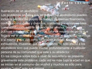 Impacto social        Ilustración de un alcohólico Los problemas sociales que se derivan del alcoholismo pueden incluir la pérdida del puesto de trabajo, problemas financieros, conflictos conyugales y divorcios, condenas por crímenes tales como conducción bajo la influencia del alcohol, desórdenes públicos o maltratos, marginación, falta de respeto de gente que llega a ver al alcoholismo como un mal que el alcohólico se inflige a sí mismo y que ven como fácilmente evitable. Estudios exhaustivos, muestran que el alcoholismo no sólo afecta a los alcohólicos sino que puede afectar profundamente a cualquier persona de su comunidad que este a su alrededor. En los colegios sobre todo a nivel de secundaria se presenta gravemente este problema, cada vez es más baja la edad en que se inician en el consumo del alcohol y muchos es sólo para mostrar "valor" ante sus amigos 